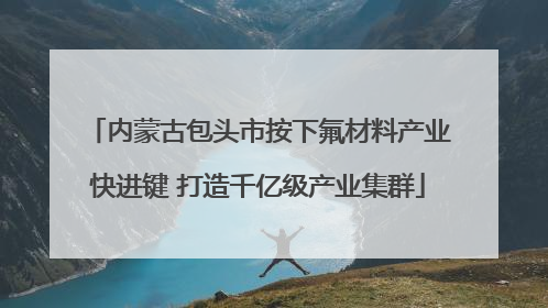 内蒙古包头市按下氟材料产业快进键 打造千亿级产业集群