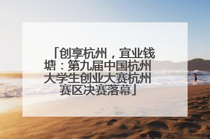 创享杭州，宜业钱塘：第九届中国杭州大学生创业大赛杭州赛区决赛落幕
