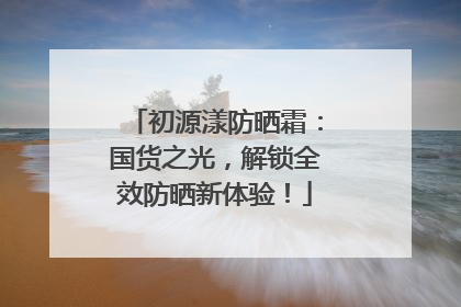 初源漾防晒霜：国货之光，解锁全效防晒新体验！