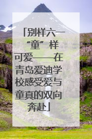 别样六一 “童”样可爱——在青岛爱迪学校感受爱与童真的双向奔赴