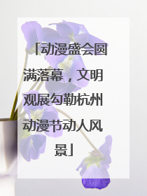 动漫盛会圆满落幕，文明观展勾勒杭州动漫节动人风景