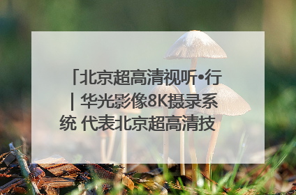 北京超高清视听•行｜华光影像8K摄录系统 代表北京超高清技术站上国家舞台