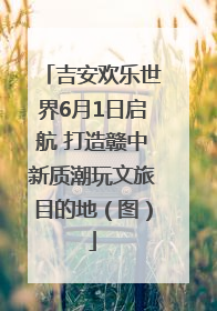 吉安欢乐世界6月1日启航 打造赣中新质潮玩文旅目的地（图）