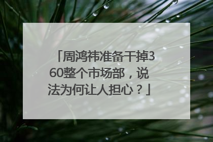 周鸿祎准备干掉360整个市场部，说法为何让人担心？