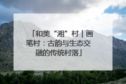 和美“湘”村｜画笔村：古韵与生态交融的传统村落