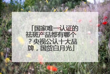 国家唯一认证的祛斑产品都有哪个？央视公认十大品牌，国货白月光