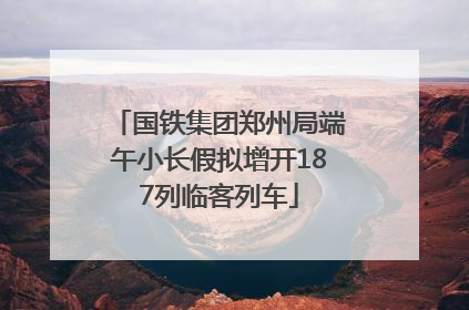国铁集团郑州局端午小长假拟增开187列临客列车