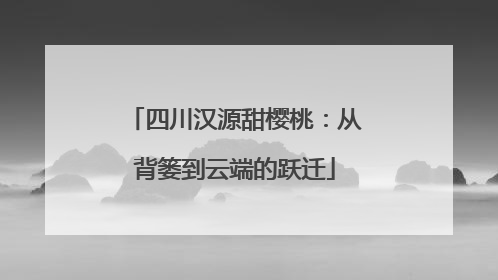 四川汉源甜樱桃：从背篓到云端的跃迁