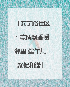 安宁路社区：粽情飘香暖邻里 端午共聚促和谐