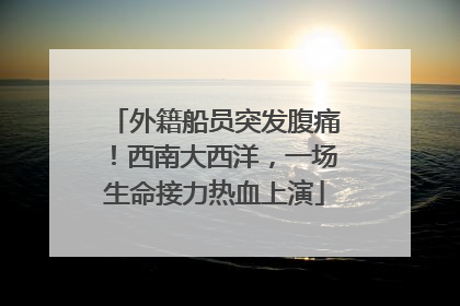 外籍船员突发腹痛！西南大西洋，一场生命接力热血上演