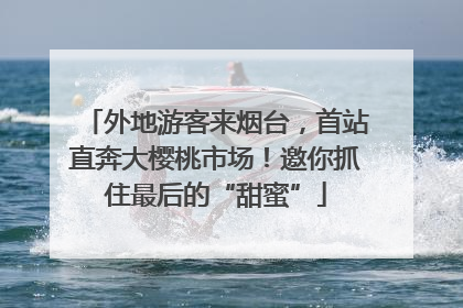 外地游客来烟台，首站直奔大樱桃市场！邀你抓住最后的“甜蜜”