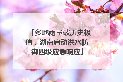 多地雨量破历史极值，湖南启动洪水防御四级应急响应