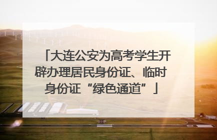 大连公安为高考学生开辟办理居民身份证、临时身份证“绿色通道”