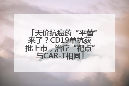 天价抗癌药“平替”来了？CD19单抗获批上市，治疗“靶点”与CAR-T相同