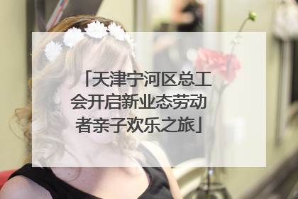 天津宁河区总工会开启新业态劳动者亲子欢乐之旅