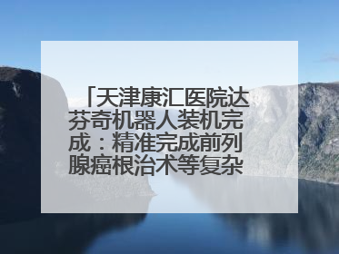 天津康汇医院达芬奇机器人装机完成：精准完成前列腺癌根治术等复杂手术！