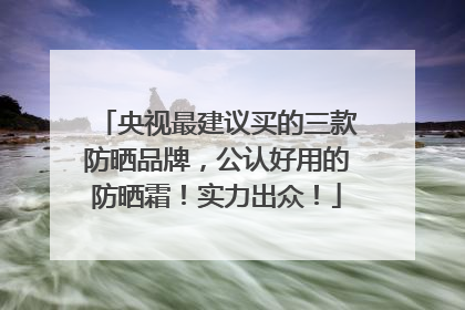 央视最建议买的三款防晒品牌，公认好用的防晒霜！实力出众！