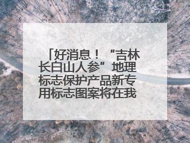 好消息！“吉林长白山人参”地理标志保护产品新专用标志图案将在我省推广使用