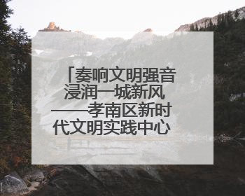 奏响文明强音 浸润一城新风——孝南区新时代文明实践中心建设纪实