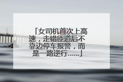 女司机首次上高速，走错匝道后不靠边停车报警，而是一路逆行……