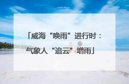威海“唤雨”进行时：气象人“追云”增雨