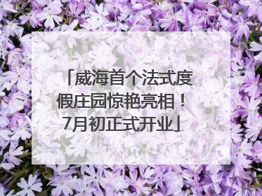 威海首个法式度假庄园惊艳亮相！7月初正式开业