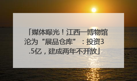 媒体曝光！江西一博物馆沦为“展品仓库”：投资3.5亿，建成两年不开放