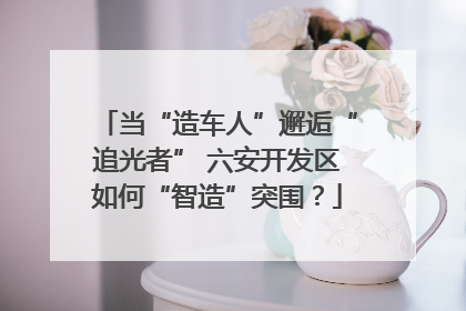 当“造车人”邂逅“追光者” 六安开发区如何“智造”突围？