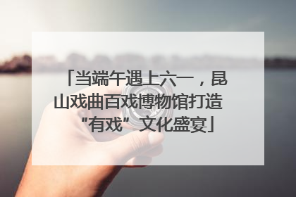 当端午遇上六一，昆山戏曲百戏博物馆打造“有戏”文化盛宴