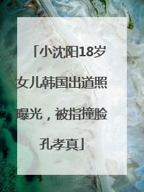小沈阳18岁女儿韩国出道照曝光，被指撞脸孔孝真