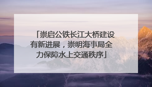 崇启公铁长江大桥建设有新进展，崇明海事局全力保障水上交通秩序