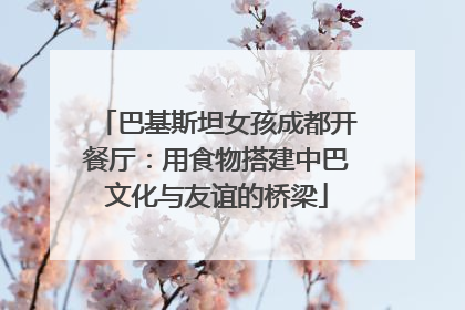 巴基斯坦女孩成都开餐厅：用食物搭建中巴文化与友谊的桥梁