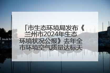 市生态环境局发布《兰州市2024年生态环境状况公报》去年全市环境空气质量达标天数301天