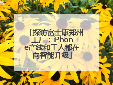探访富士康郑州工厂：iPhone产线和工人都在向智能升级
