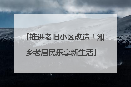 推进老旧小区改造！湘乡老居民乐享新生活