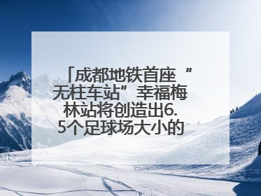 成都地铁首座“无柱车站”幸福梅林站将创造出6.5个足球场大小的通透空间