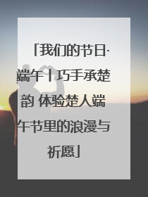 我们的节日·端午丨巧手承楚韵 体验楚人端午节里的浪漫与祈愿