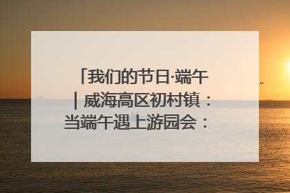 我们的节日·端午｜威海高区初村镇：当端午遇上游园会：来一场“粽”享欢乐的趣味冒险！