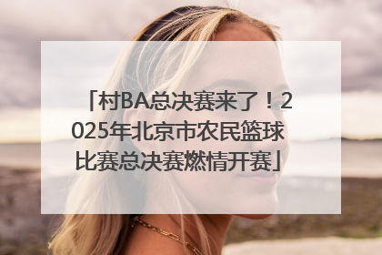 村BA总决赛来了！2025年北京市农民篮球比赛总决赛燃情开赛
