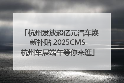 杭州发放超亿元汽车焕新补贴 2025CMS杭州车展端午等你来逛