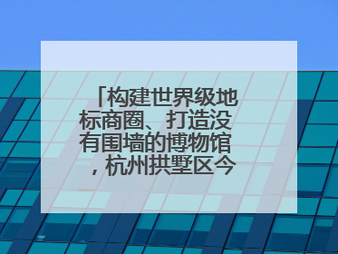 构建世界级地标商圈、打造没有围墙的博物馆，杭州拱墅区今年要干这些事