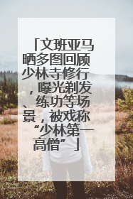 文班亚马晒多图回顾少林寺修行，曝光剃发、练功等场景，被戏称“少林第一高僧”
