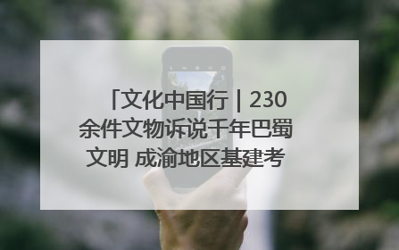文化中国行｜230余件文物诉说千年巴蜀文明 成渝地区基建考古成果展开展