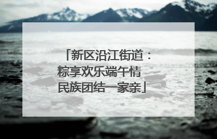 新区沿江街道：粽享欢乐端午情 民族团结一家亲