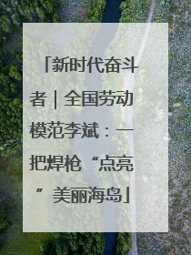 新时代奋斗者｜全国劳动模范李斌：一把焊枪“点亮”美丽海岛