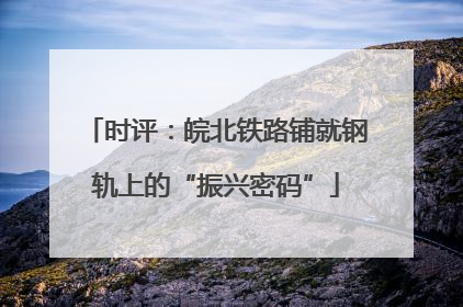 时评：皖北铁路铺就钢轨上的“振兴密码”