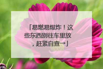 易燃易爆炸！这些东西别往车里放，赶紧自查→