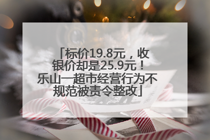 标价19.8元，收银价却是25.9元！乐山一超市经营行为不规范被责令整改