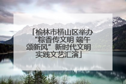 榆林市横山区举办“粽香传文明 端午颂新风”新时代文明实践文艺汇演