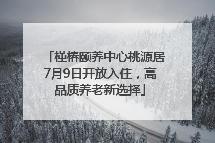 槿椿颐养中心桃源居7月9日开放入住，高品质养老新选择
